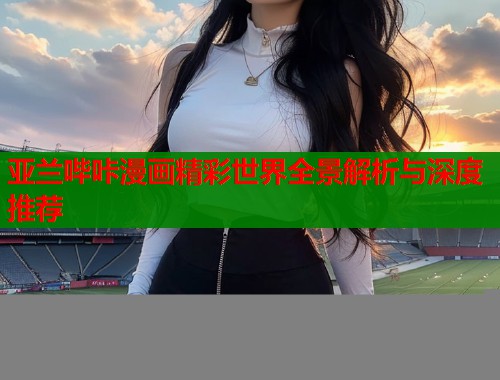 亚兰哔咔漫画精彩世界全景解析与深度推荐