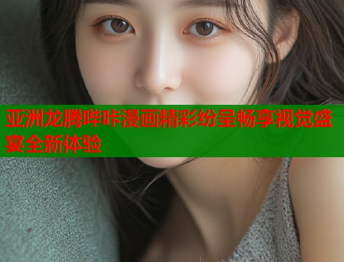 亚洲龙腾哔咔漫画精彩纷呈畅享视觉盛宴全新体验  第2张