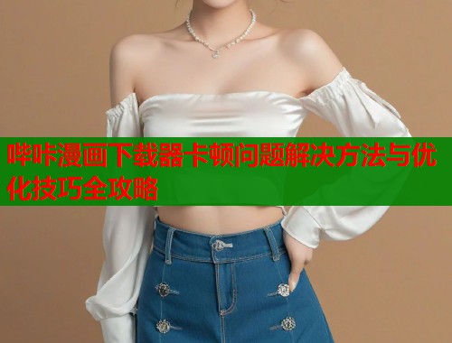 哔咔漫画下载器卡顿问题解决方法与优化技巧全攻略