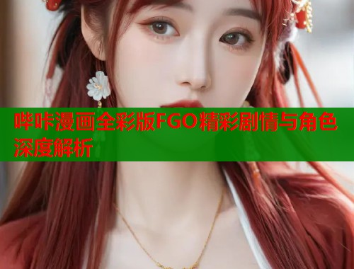 哔咔漫画全彩版FGO精彩剧情与角色深度解析