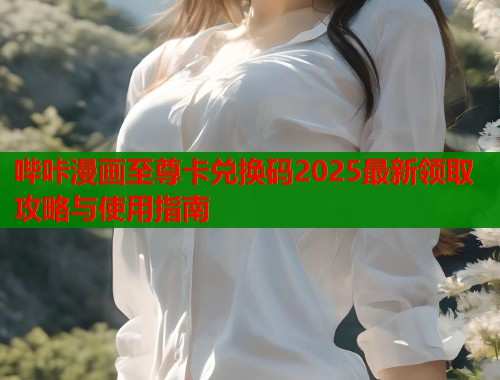 哔咔漫画至尊卡兑换码2025最新领取攻略与使用指南